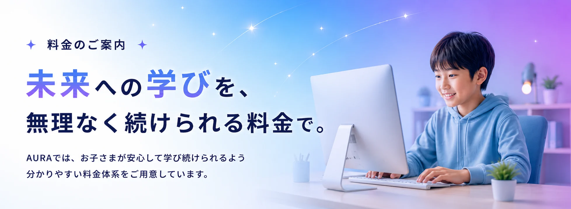 料金のご案内。未来への学びを、無理なく続けられる料金で。AURAは、お子さまが安心して学び続けられるよう、分かりやすい料金体系をご用意しています。